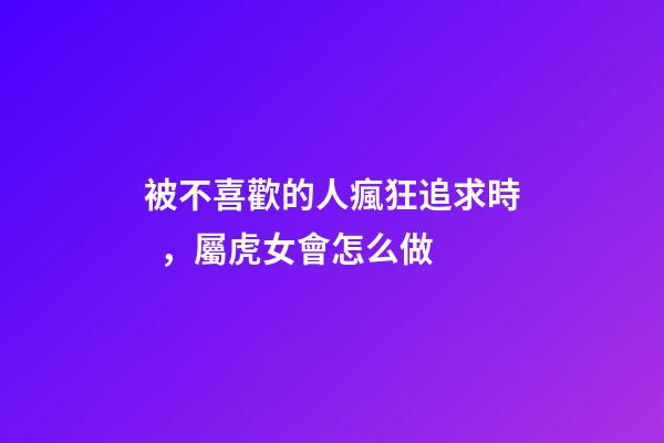 被不喜歡的人瘋狂追求時，屬虎女會怎么做